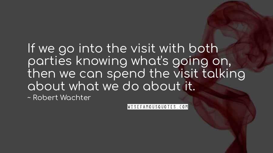 Robert Wachter Quotes: If we go into the visit with both parties knowing what's going on, then we can spend the visit talking about what we do about it.