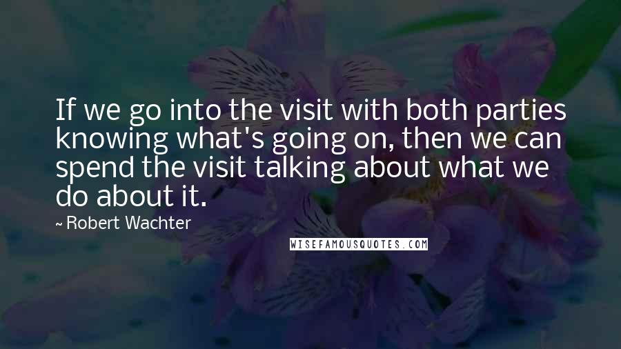 Robert Wachter Quotes: If we go into the visit with both parties knowing what's going on, then we can spend the visit talking about what we do about it.