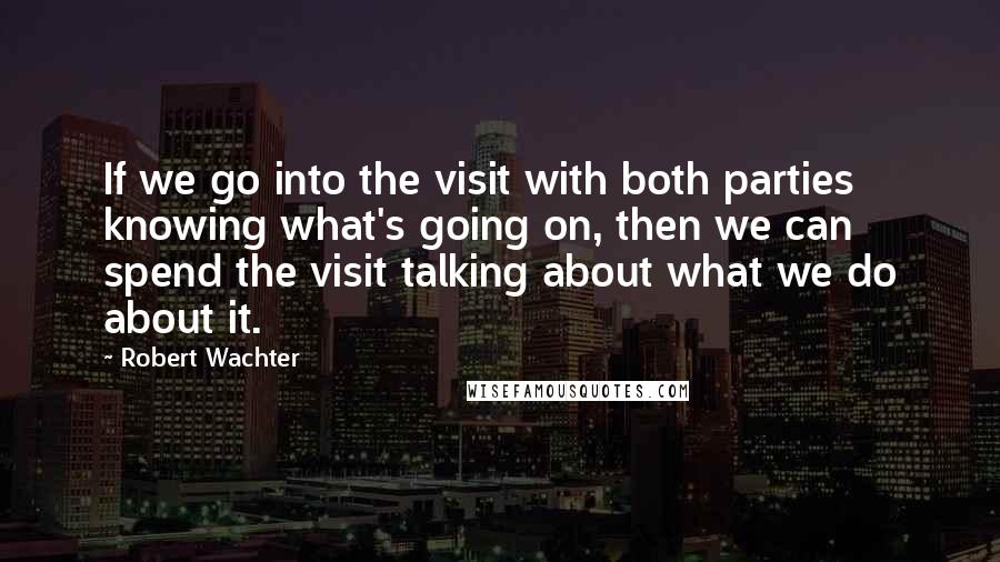 Robert Wachter Quotes: If we go into the visit with both parties knowing what's going on, then we can spend the visit talking about what we do about it.