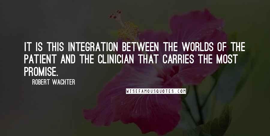 Robert Wachter Quotes: it is this integration between the worlds of the patient and the clinician that carries the most promise.