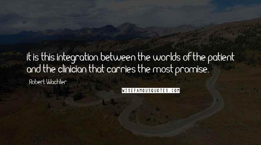 Robert Wachter Quotes: it is this integration between the worlds of the patient and the clinician that carries the most promise.