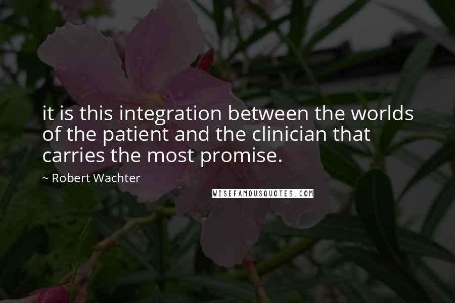 Robert Wachter Quotes: it is this integration between the worlds of the patient and the clinician that carries the most promise.