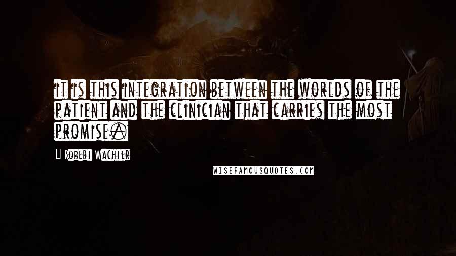 Robert Wachter Quotes: it is this integration between the worlds of the patient and the clinician that carries the most promise.