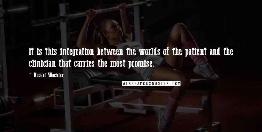 Robert Wachter Quotes: it is this integration between the worlds of the patient and the clinician that carries the most promise.