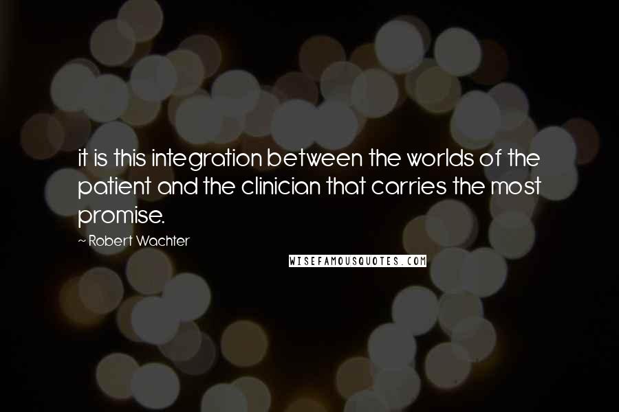 Robert Wachter Quotes: it is this integration between the worlds of the patient and the clinician that carries the most promise.
