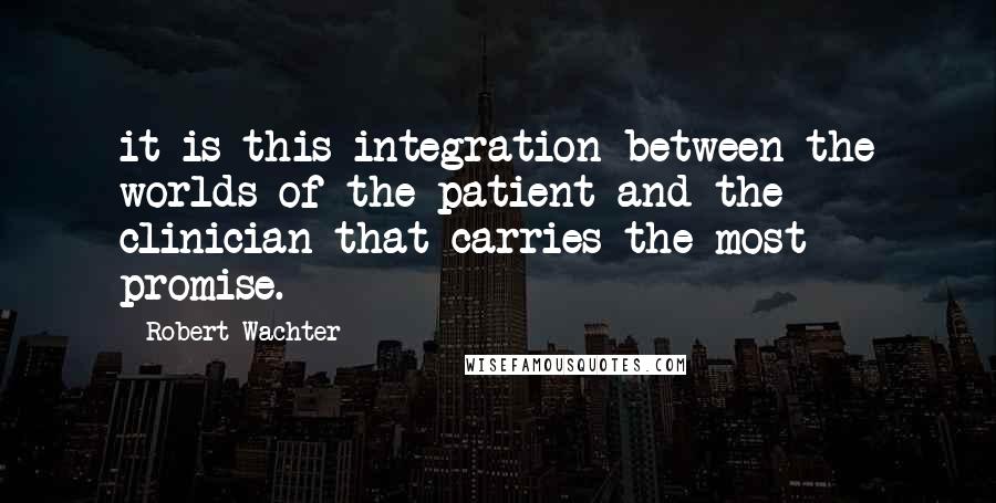 Robert Wachter Quotes: it is this integration between the worlds of the patient and the clinician that carries the most promise.