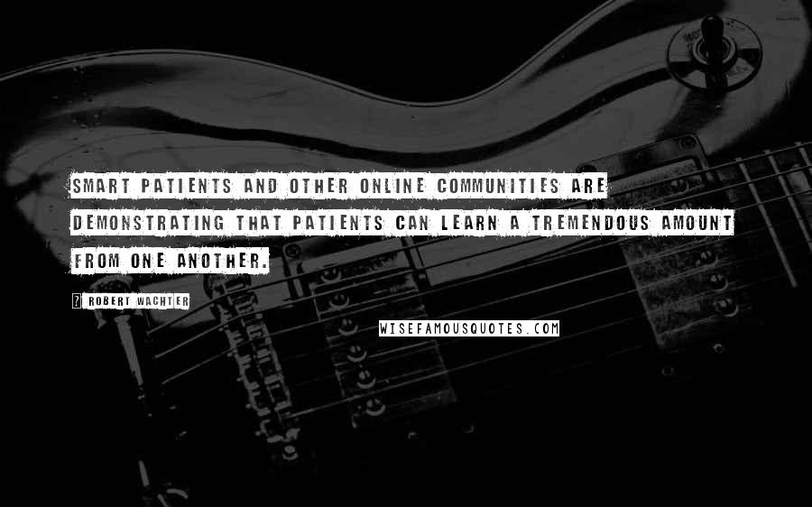 Robert Wachter Quotes: Smart Patients and other online communities are demonstrating that patients can learn a tremendous amount from one another.