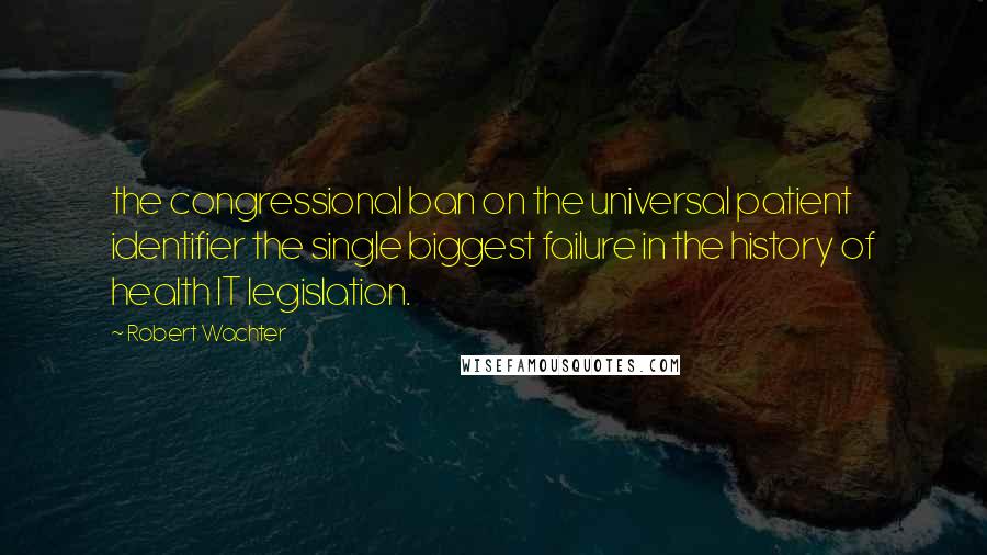 Robert Wachter Quotes: the congressional ban on the universal patient identifier the single biggest failure in the history of health IT legislation.
