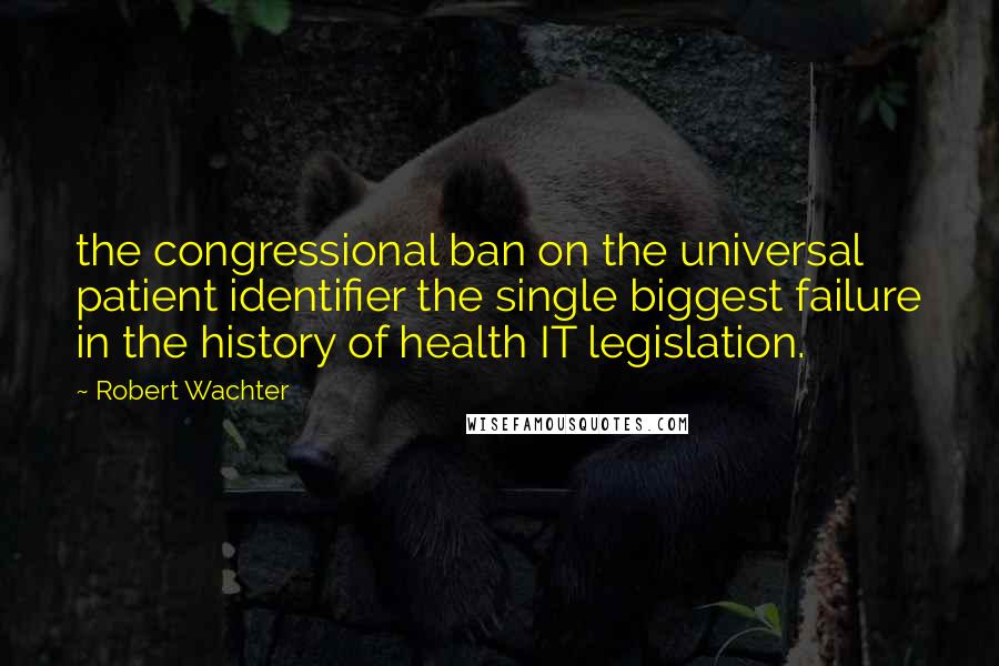Robert Wachter Quotes: the congressional ban on the universal patient identifier the single biggest failure in the history of health IT legislation.