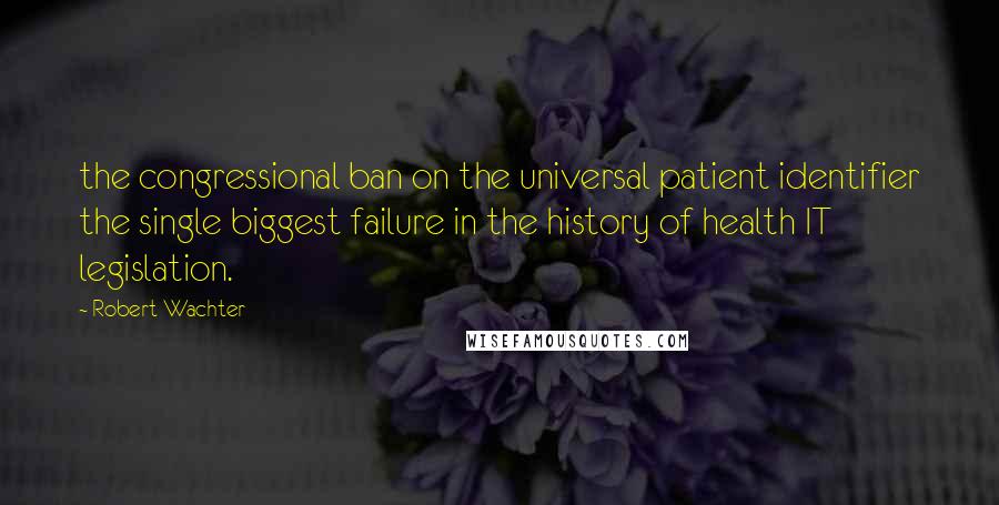 Robert Wachter Quotes: the congressional ban on the universal patient identifier the single biggest failure in the history of health IT legislation.