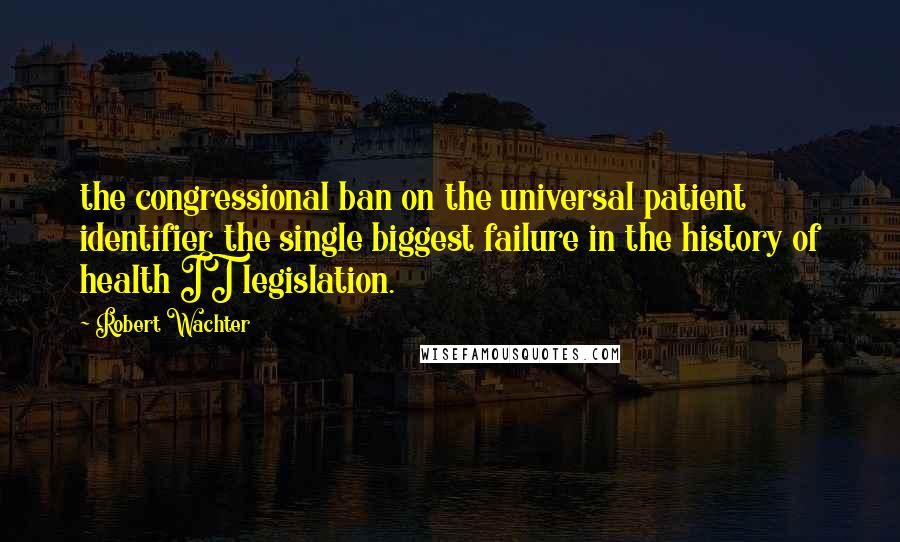 Robert Wachter Quotes: the congressional ban on the universal patient identifier the single biggest failure in the history of health IT legislation.