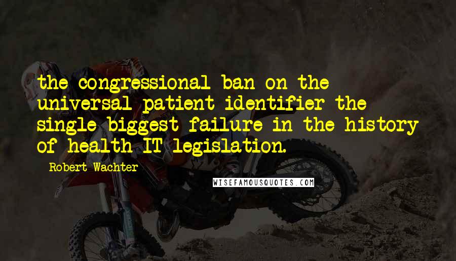 Robert Wachter Quotes: the congressional ban on the universal patient identifier the single biggest failure in the history of health IT legislation.
