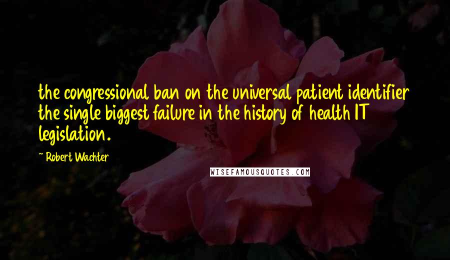 Robert Wachter Quotes: the congressional ban on the universal patient identifier the single biggest failure in the history of health IT legislation.