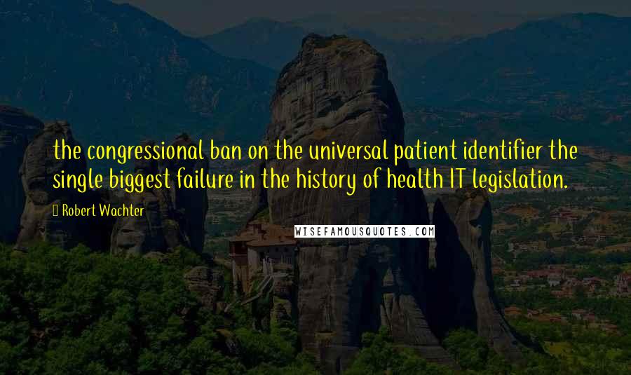 Robert Wachter Quotes: the congressional ban on the universal patient identifier the single biggest failure in the history of health IT legislation.