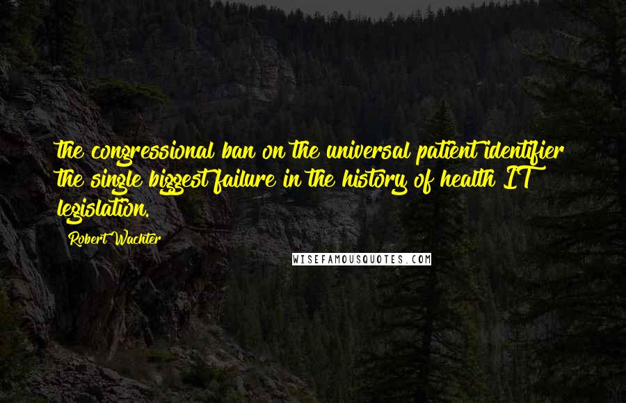 Robert Wachter Quotes: the congressional ban on the universal patient identifier the single biggest failure in the history of health IT legislation.