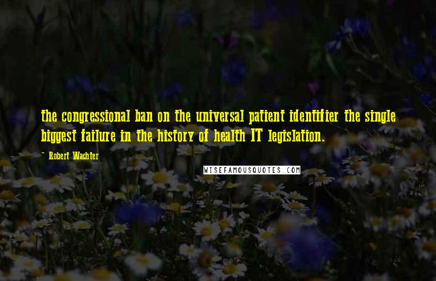 Robert Wachter Quotes: the congressional ban on the universal patient identifier the single biggest failure in the history of health IT legislation.