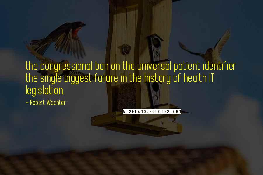Robert Wachter Quotes: the congressional ban on the universal patient identifier the single biggest failure in the history of health IT legislation.
