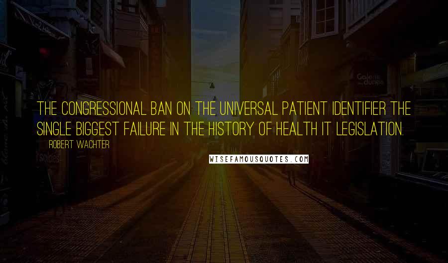 Robert Wachter Quotes: the congressional ban on the universal patient identifier the single biggest failure in the history of health IT legislation.