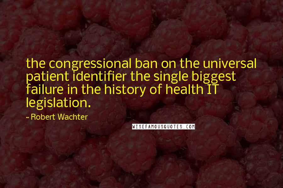 Robert Wachter Quotes: the congressional ban on the universal patient identifier the single biggest failure in the history of health IT legislation.