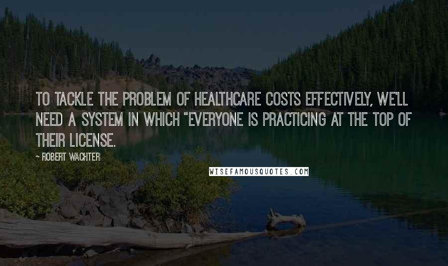 Robert Wachter Quotes: to tackle the problem of healthcare costs effectively, we'll need a system in which "everyone is practicing at the top of their license.