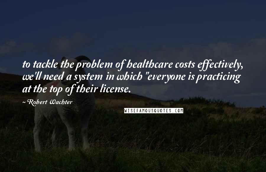 Robert Wachter Quotes: to tackle the problem of healthcare costs effectively, we'll need a system in which "everyone is practicing at the top of their license.