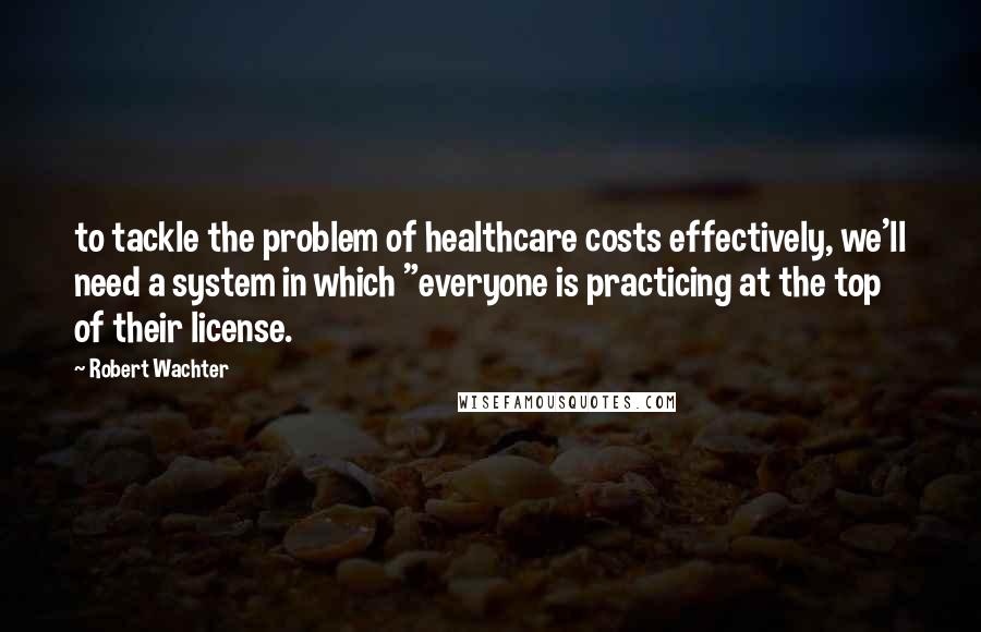 Robert Wachter Quotes: to tackle the problem of healthcare costs effectively, we'll need a system in which "everyone is practicing at the top of their license.