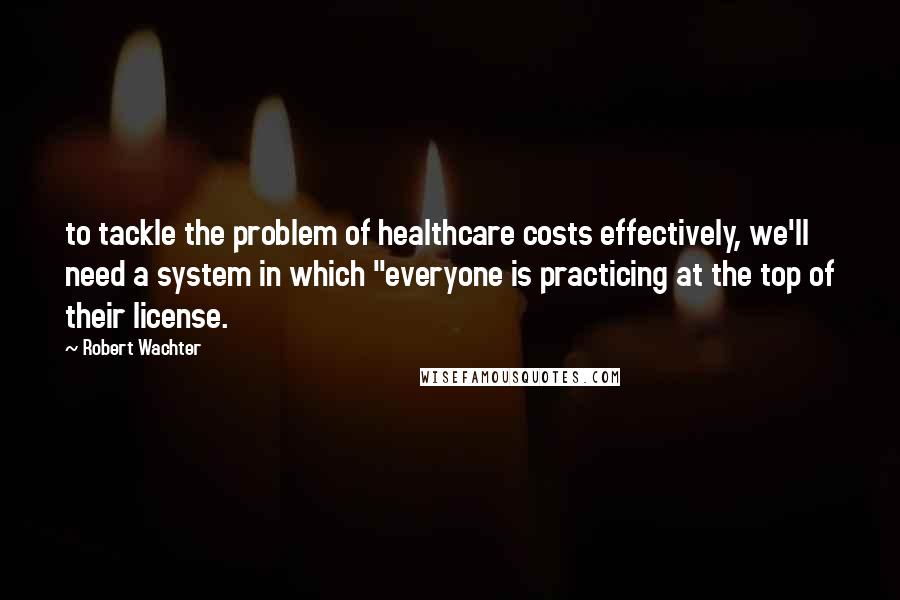 Robert Wachter Quotes: to tackle the problem of healthcare costs effectively, we'll need a system in which "everyone is practicing at the top of their license.