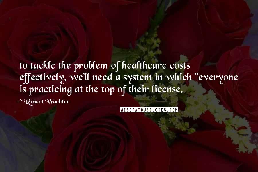 Robert Wachter Quotes: to tackle the problem of healthcare costs effectively, we'll need a system in which "everyone is practicing at the top of their license.