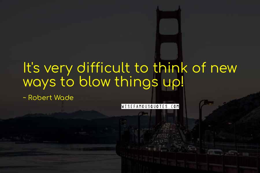 Robert Wade Quotes: It's very difficult to think of new ways to blow things up!
