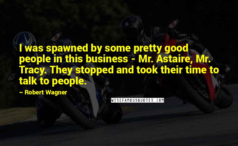 Robert Wagner Quotes: I was spawned by some pretty good people in this business - Mr. Astaire, Mr. Tracy. They stopped and took their time to talk to people.