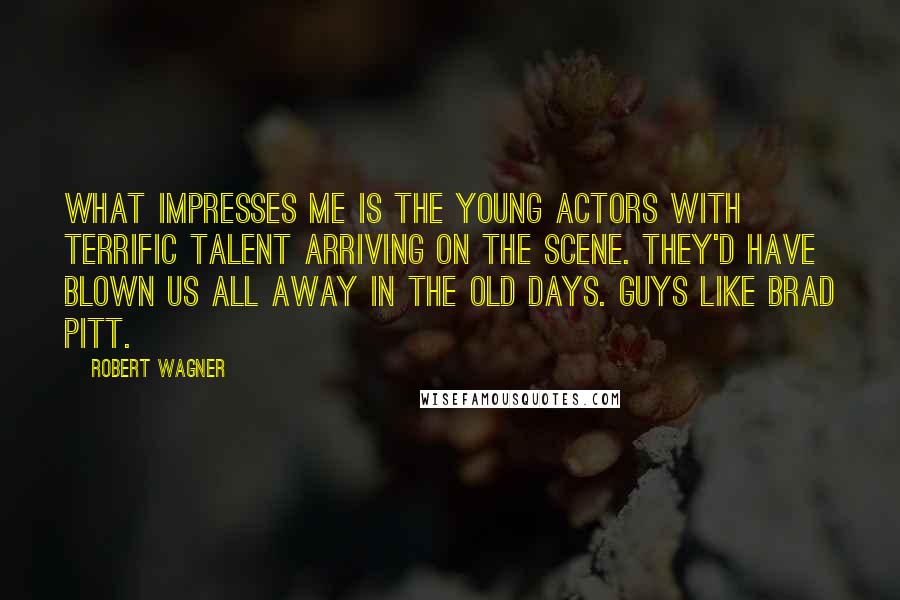 Robert Wagner Quotes: What impresses me is the young actors with terrific talent arriving on the scene. They'd have blown us all away in the old days. Guys like Brad Pitt.