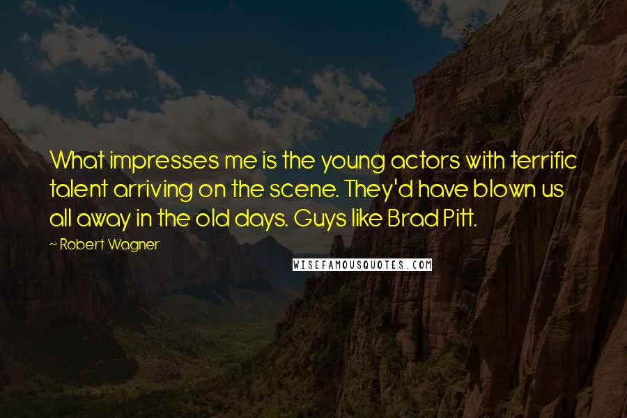 Robert Wagner Quotes: What impresses me is the young actors with terrific talent arriving on the scene. They'd have blown us all away in the old days. Guys like Brad Pitt.