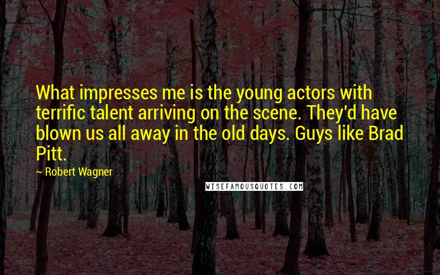 Robert Wagner Quotes: What impresses me is the young actors with terrific talent arriving on the scene. They'd have blown us all away in the old days. Guys like Brad Pitt.