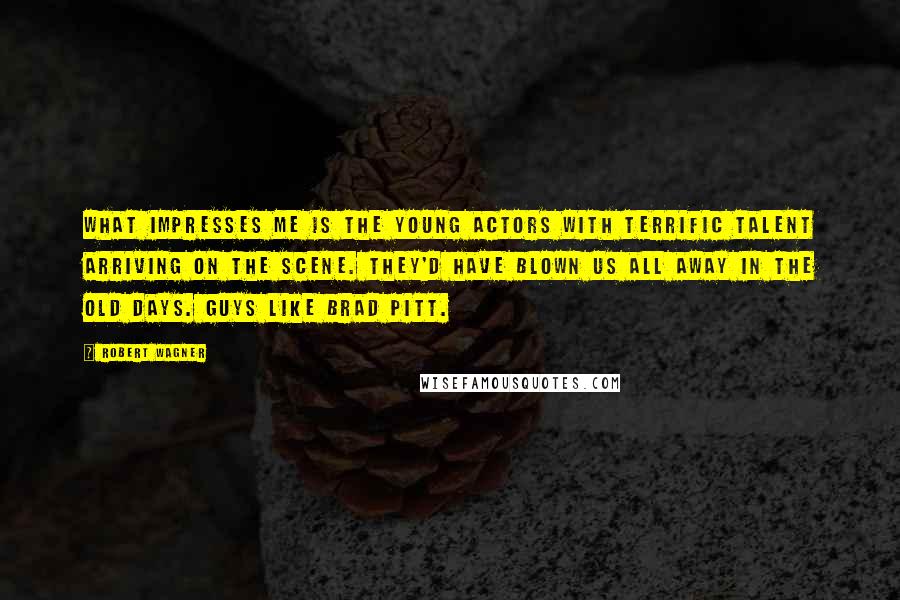 Robert Wagner Quotes: What impresses me is the young actors with terrific talent arriving on the scene. They'd have blown us all away in the old days. Guys like Brad Pitt.