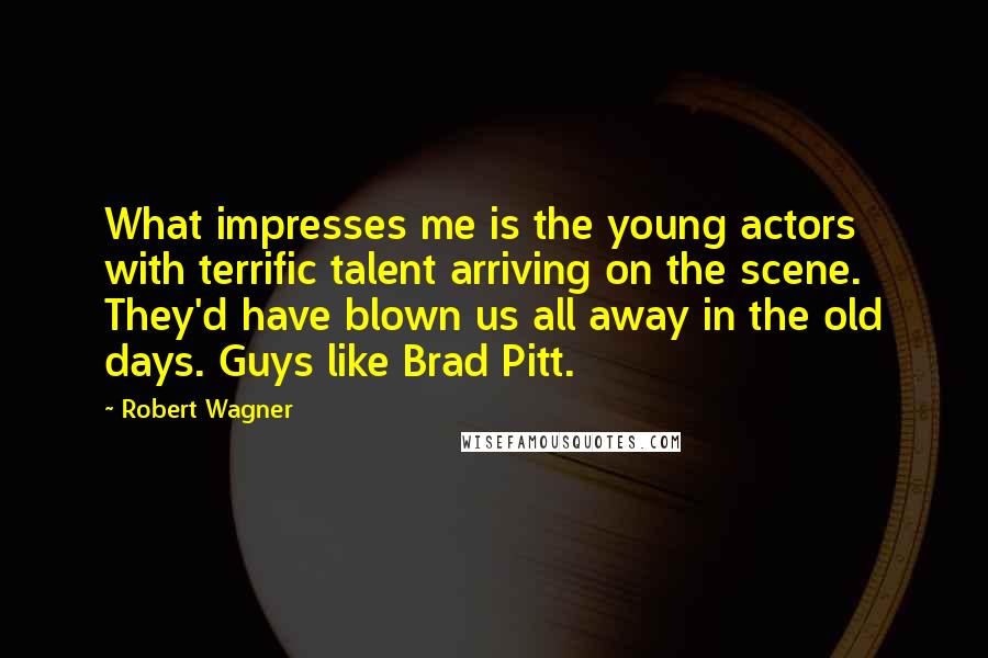 Robert Wagner Quotes: What impresses me is the young actors with terrific talent arriving on the scene. They'd have blown us all away in the old days. Guys like Brad Pitt.