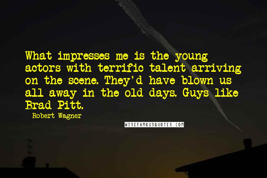 Robert Wagner Quotes: What impresses me is the young actors with terrific talent arriving on the scene. They'd have blown us all away in the old days. Guys like Brad Pitt.