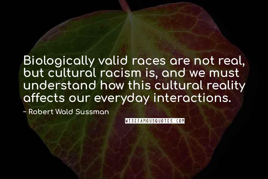 Robert Wald Sussman Quotes: Biologically valid races are not real, but cultural racism is, and we must understand how this cultural reality affects our everyday interactions.