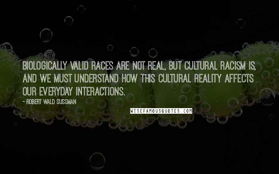 Robert Wald Sussman Quotes: Biologically valid races are not real, but cultural racism is, and we must understand how this cultural reality affects our everyday interactions.