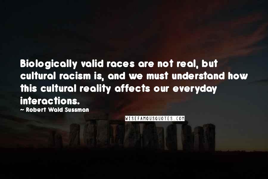 Robert Wald Sussman Quotes: Biologically valid races are not real, but cultural racism is, and we must understand how this cultural reality affects our everyday interactions.