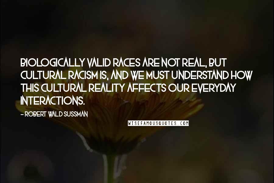 Robert Wald Sussman Quotes: Biologically valid races are not real, but cultural racism is, and we must understand how this cultural reality affects our everyday interactions.