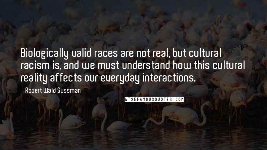 Robert Wald Sussman Quotes: Biologically valid races are not real, but cultural racism is, and we must understand how this cultural reality affects our everyday interactions.