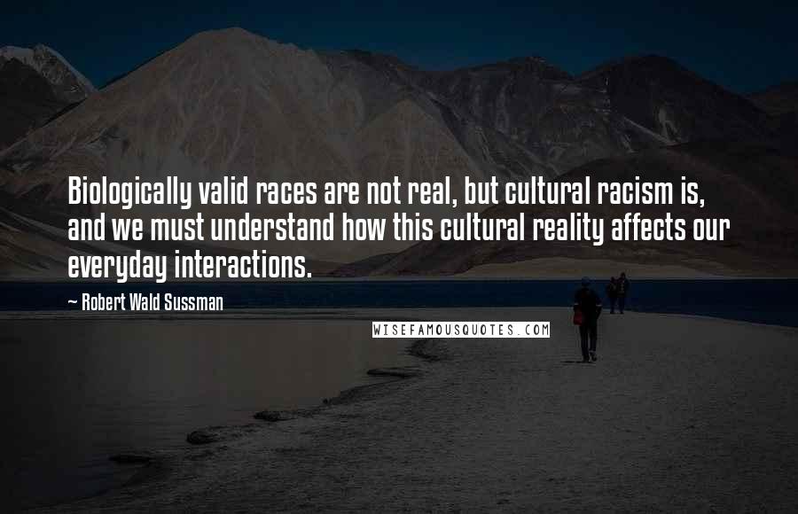 Robert Wald Sussman Quotes: Biologically valid races are not real, but cultural racism is, and we must understand how this cultural reality affects our everyday interactions.