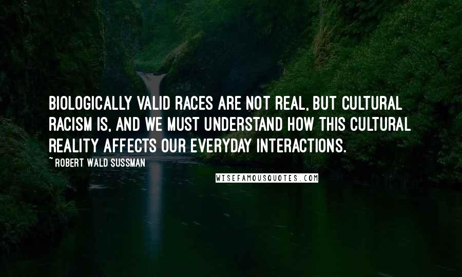 Robert Wald Sussman Quotes: Biologically valid races are not real, but cultural racism is, and we must understand how this cultural reality affects our everyday interactions.