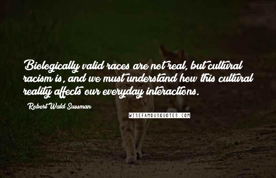 Robert Wald Sussman Quotes: Biologically valid races are not real, but cultural racism is, and we must understand how this cultural reality affects our everyday interactions.