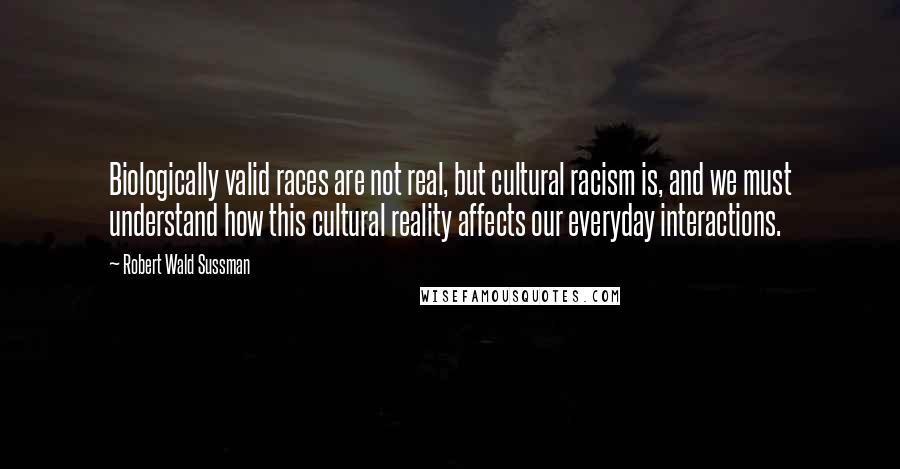 Robert Wald Sussman Quotes: Biologically valid races are not real, but cultural racism is, and we must understand how this cultural reality affects our everyday interactions.