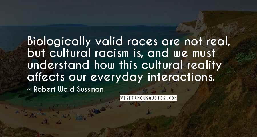 Robert Wald Sussman Quotes: Biologically valid races are not real, but cultural racism is, and we must understand how this cultural reality affects our everyday interactions.