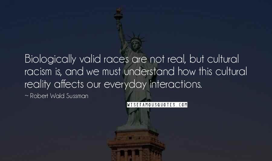 Robert Wald Sussman Quotes: Biologically valid races are not real, but cultural racism is, and we must understand how this cultural reality affects our everyday interactions.