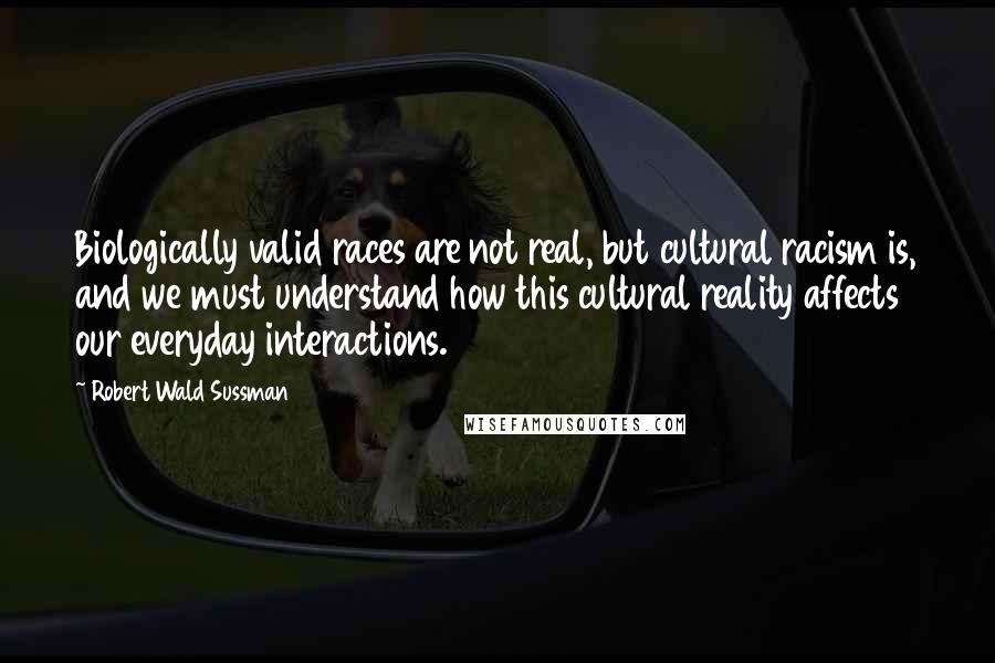 Robert Wald Sussman Quotes: Biologically valid races are not real, but cultural racism is, and we must understand how this cultural reality affects our everyday interactions.