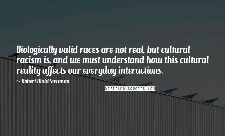 Robert Wald Sussman Quotes: Biologically valid races are not real, but cultural racism is, and we must understand how this cultural reality affects our everyday interactions.