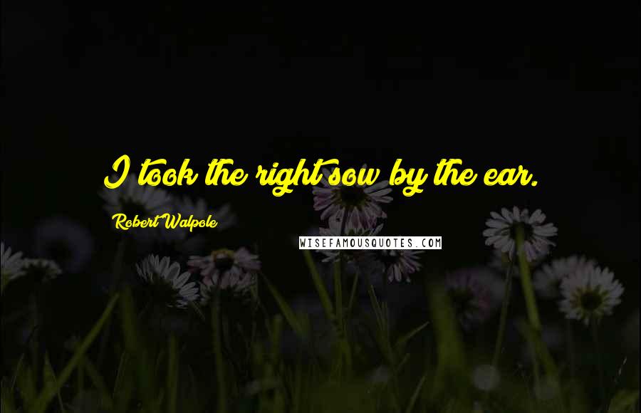 Robert Walpole Quotes: I took the right sow by the ear.